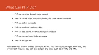What Can PHP Do?
• PHP can generate dynamic page content
• PHP can create, open, read, write, delete, and close files on the server
• PHP can collect form data
• PHP can send and receive cookies
• PHP can add, delete, modify data in your database
• PHP can be used to control user-access
• PHP can encrypt data
With PHP you are not limited to output HTML. You can output images, PDF files, and
even Flash movies. You can also output any text, such as XHTML and XML.
 