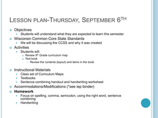 LESSON PLAN-THURSDAY, SEPTEMBER 6TH
   Objectives
        Students will understand what they are expected to learn this semester
   Wisconsin Common Core State Standards
        We will be discussing the CCSS and why it was created
   Activities
        Students will:
             Review 9th Grade curriculum map
             Text book
                Review the contents (layout) and items in the book



   Instructional Materials
        Class set of Curriculum Maps
        Textbooks
        Sentence combining handout and handwriting worksheet
   Accommodations/Modifications (*see iep binder)
   Homework
      Focus on spelling, comma, semicolon, using the right word, sentence
       combining
      Handwriting
 