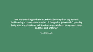 “We were working with the HUD literally on my ﬁrst day at work.
And learning a tremendous number of things that you couldn’t possibly
just guess or estimate, or print out on a spreadsheet, or a project map,
and that sort of thing.”
Tom Chi, Google
 
