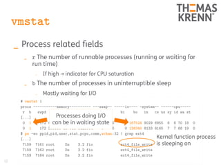 12
vmstat
_ Process related fields
_ r The number of runnable processes (running or waiting for
run time)
_ If high → indicator for CPU saturation
_ b The number of processes in uninterruptible sleep
_ Mostly waiting for I/O
# vmstat 1
procs -----------memory---------- ---swap-- -----io---- -system-- ------cpu-----
r b swpd free buff cache si so bi bo in cs us sy id wa st
[...]
0 1 172 404768 137088 3125664 0 0 0 167524 9029 6955 6 6 70 18 0
0 1 172 399956 137088 3125664 0 0 0 138340 8133 6165 7 7 68 19 0
$ ps -eo ppid,pid,user,stat,pcpu,comm,wchan:32 | grep ext4
[...]
7159 7161 root Ds 3.2 fio ext4_file_write
7159 7162 root Ds 3.2 fio ext4_file_write
7159 7164 root Ds 3.2 fio ext4_file_write
Kernel function process
is sleeping on
Processes doing I/O
can be in waiting state
 
