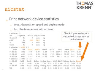 28
nicstat
_ Print network device statistics
_ %Util depends on speed and duplex mode
_ Sat also takes errors into account
# nicstat -l
Int Loopback Mbit/s Duplex State
vboxnet0 No 0 unkn up
eth0 No 1000 full up
lo Yes - unkn up
wlan0 No 0 unkn up
# nicstat -i eth0 1 5
Time Int rKB/s wKB/s rPk/s wPk/s rAvs wAvs %Util Sat
14:52:21 eth0 3.08 0.36 3.13 2.48 1007.6 149.4 0.00 0.05
14:52:22 eth0 19.89 1.23 16.98 17.97 1199.6 70.00 0.02 0.00
14:52:23 eth0 21.42 1.09 21.99 16.00 997.1 70.00 0.02 0.00
# nicstat -i eth0 -t 1 2
14:57:36 InKB OutKB InSeg OutSeg Reset AttF %ReTX InConn OutCon Drops
TCP 0.00 0.00 2.88 2.51 0.02 0.00 0.000 0.00 0.04 0.00
14:57:37 InKB OutKB InSeg OutSeg Reset AttF %ReTX InConn OutCon Drops
TCP 0.00 0.00 0.00 0.00 0.00 0.00 0.000 0.00 0.00 0.00
Check if your network is
saturated, Drops can be
an indicator!
 