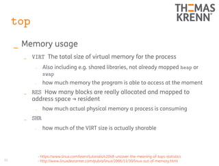 36
top
_ Memory usage
_ VIRT The total size of virtual memory for the process
_ Also including e.g. shared libraries, not already mapped heap or
swap
_ how much memory the program is able to access at the moment
_ RES How many blocks are really allocated and mapped to
address space → resident
_ how much actual physical memory a process is consuming
_ SHR
_ how much of the VIRT size is actually sharable
- https://www.linux.com/learn/tutorials/42048-uncover-the-meaning-of-tops-statistics
- http://www.linuxdevcenter.com/pub/a/linux/2006/11/30/linux-out-of-memory.html
 