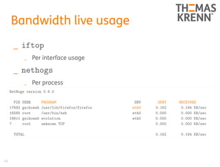 40
Bandwidth live usage
_ iftop
_ Per interface usage
_ nethogs
_ Per process
NetHogs version 0.8.0
PID USER PROGRAM DEV SENT RECEIVED
17692 gschoenb /usr/lib/firefox/firefox eth0 0.162 0.194 KB/sec
16585 root /usr/bin/ssh eth0 0.000 0.000 KB/sec
16611 gschoenb evolution eth0 0.000 0.000 KB/sec
? root unknown TCP 0.000 0.000 KB/sec
TOTAL 0.162 0.194 KB/sec
 