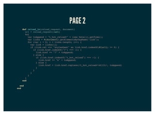 PAGE 2
def reload_js(reload_request, document)
url = reload_request[:url]
%x{
var toAppend = "t_hot_reload=" + (new Date()).getTime();
var links = #{document}.getElementsByTagName("link");
for (var i = 0; i < links.length; i++) {
var link = links[i];
if (link.rel === "stylesheet" && link.href.indexOf(#{url}) >= 0) {
if (link.href.indexOf("?") === -1) {
link.href += "?" + toAppend;
} else {
if (link.href.indexOf("t_hot_reload") === -1) {
link.href += "&" + toAppend;
} else {
link.href = link.href.replace(/t_hot_reload=d{13}/, toAppend)
}
}
}
}
}
end
end
end
 