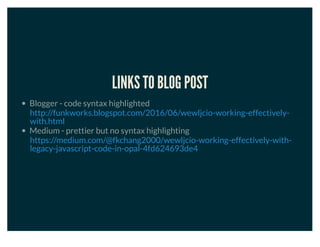 LINKS TO BLOG POST
Blogger - code syntax highlighted
Medium - prettier but no syntax highlighting
http://funkworks.blogspot.com/2016/06/wewljcio-working-effectively-
with.html
https://medium.com/@fkchang2000/wewljcio-working-effectively-with-
legacy-javascript-code-in-opal-4fd624693de4
 