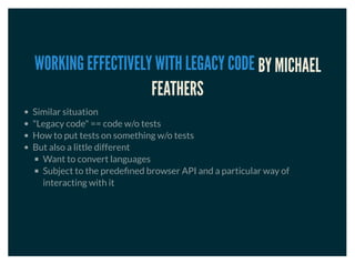 BY MICHAEL
FEATHERS
WORKING EFFECTIVELY WITH LEGACY CODE
Similar situation
"Legacy code" == code w/o tests
How to put tests on something w/o tests
But also a little different
Want to convert languages
Subject to the predeﬁned browser API and a particular way of
interacting with it
 