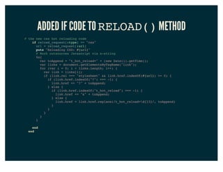 ADDED IF CODE TO RELOAD() METHOD
# the new css hot reloading code
if reload_request[:type] == "css"
url = reload_request[:url]
puts "Reloading CSS: #{url}"
# Work outsources Javascript via x-string
%x{
var toAppend = "t_hot_reload=" + (new Date()).getTime();
var links = document.getElementsByTagName("link");
for (var i = 0; i < links.length; i++) {
var link = links[i];
if (link.rel === "stylesheet" && link.href.indexOf(#{url}) >= 0) {
if (link.href.indexOf("?") === -1) {
link.href += "?" + toAppend;
} else {
if (link.href.indexOf("t_hot_reload") === -1) {
link.href += "&" + toAppend;
} else {
link.href = link.href.replace(/t_hot_reload=d{13}/, toAppend)
}
}
}
}
}
end
end
 