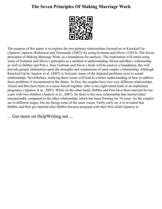 The Seven Principles Of Making Marriage Work
The purpose of this paper is to explore the two primary relationships focused on in Knocked Up
(Apatow, Apatow, Robertson and Townsend, (2007), by using Gottman and Silver s (2015), The Seven
principles of Making Marriage Work, as a foundation for analysis. The exploration will entail using
some of Gottman and Silver s principles as a method of understanding Alison and Ben s relationship,
as well as Debbie and Pete s. Sine Gottman and Silver s book will be used as a foundation, this will
provide greater elaboration upon the strengths and weaknesses of each couple s relationship. Although
Knocked Up by Apatow et al. (2007) is fictional, many of the depicted problems exist in actual
relationships. Nevertheless, studying these issues will lead to a better understanding of how to address
these problems if encountered in the future. At first, the couples have two very different relationships.
Alison and Ben have been in a sense forced together, after a one night stand leads to an unplanned
pregnancy (Apatow et al., 2007). While on the other hand, Debbie and Pete have been married for ten
years with two children (Apatow et al., 2007). So there is this new relationship that started rather
unexpectedly, compared to the other relationship, which has been forming for 10 years. So the couples
are in different stages, but are facing some of the same issues. Fairly early on, it is revealed that
Debbie and Pete got married after Debbie became pregnant with their first child (Apatow et
... Get more on HelpWriting.net ...
 