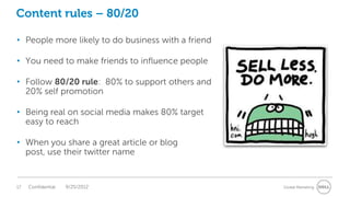 Content rules – 80/20

• People more likely to do business with a friend

• You need to make friends to influence people

• Follow 80/20 rule: 80% to support others and
  20% self promotion

• Being real on social media makes 80% target
  easy to reach

• When you share a great article or blog
  post, use their twitter name


17   Confidential   9/25/2012                       Global Marketing
 