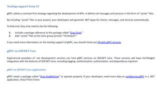 Tooling support from C#
gRPC utilizes a contract-first strategy regarding the development of APIs. It defines all messages and services in the form of “.proto” files.
By including “.proto” files in your project, your developers will generate .NET types for clients, messages, and services automatically.
To that end, they only need to do the following.
1. Include a package reference to the package called “Grpc.Tools”
2. Add “.proto” files to the item group termed “<Protobuf>”
If you need more information on the tooling support of gRPC, you should check out C# with gRPC services.
gRPC on ASP.NET Core
Experienced providers of .net development services can host gRPC services on ASP.NET Core. These services will have full-fledged
integration with the features of ASP.NET Core, including logging, authentication, authorization, and dependency injection.
gRPC on ASP.NET Core applications
gRPC needs a package called “Grpc.AspNetCore” to operate properly. If your developers need more data on configuring gRPC in a .NET
application, they’ll find it here.
 