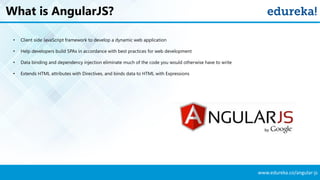 www.edureka.co/angular-js
What is AngularJS?
• Client side JavaScript framework to develop a dynamic web application
• Help developers build SPAs in accordance with best practices for web development
• Data binding and dependency injection eliminate much of the code you would otherwise have to write
• Extends HTML attributes with Directives, and binds data to HTML with Expressions
 
