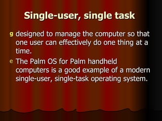 Single-user, single task   designed to manage the computer so that one user can effectively do one thing at a time.  The Palm OS for Palm handheld computers is a good example of a modern single-user, single-task operating system.  