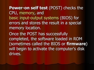 Power-on self test  (POST) checks the CPU,  memory , and  basic input-output systems  (BIOS) for errors and stores the result in a special memory location.  Once the POST has successfully completed, the software loaded in ROM (sometimes called the BIOS or  firmware ) will begin to activate the computer's disk drives.  