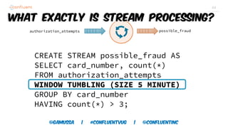 @gamussa | #confluentvug | @ConfluentINc
44
CREATE STREAM possible_fraud AS
SELECT card_number, count(*)
FROM authorization_attempts
WINDOW TUMBLING (SIZE 5 MINUTE)
GROUP BY card_number
HAVING count(*) > 3;
authorization_attempts possible_fraud
What exactly is Stream Processing?
 