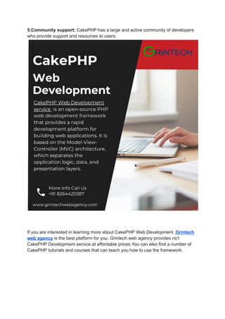 5.Community support: CakePHP has a large and active community of developers
who provide support and resources to users.
If you are interested in learning more about CakePHP Web Development ,Grintech
web agency is the best platform for you. Grintech web agency provides no1
CakePHP Development service at affordable prices.You can also find a number of
CakePHP tutorials and courses that can teach you how to use the framework.
 