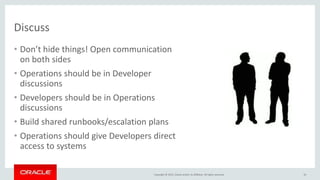 Copyright © 2015, Oracle and/or its affiliates. All rights reserved.
Discuss
• Don’t hide things! Open communication
on both sides
• Operations should be in Developer
discussions
• Developers should be in Operations
discussions
• Build shared runbooks/escalation plans
• Operations should give Developers direct
access to systems
16
 