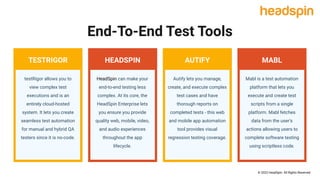 © 2022 HeadSpin. All Rights Reserved
End-To-End Test Tools
testRigor allows you to
view complex test
executions and is an
entirely cloud-hosted
system. It lets you create
seamless test automation
for manual and hybrid QA
testers since it is no-code.
Mabl is a test automation
platform that lets you
execute and create test
scripts from a single
platform. Mabl fetches
data from the user's
actions allowing users to
complete software testing
using scriptless code.
Autify lets you manage,
create, and execute complex
test cases and have
thorough reports on
completed tests - this web
and mobile app automation
tool provides visual
regression testing coverage.
HeadSpin can make your
end-to-end testing less
complex. At its core, the
HeadSpin Enterprise lets
you ensure you provide
quality web, mobile, video,
and audio experiences
throughout the app
lifecycle.
TESTRIGOR MABL
AUTIFY
HEADSPIN
 