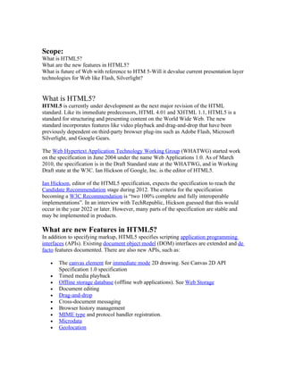 Scope:
What is HTML5?
What are the new features in HTML5?
What is future of Web with reference to HTM 5-Will it devalue current presentation layer
technologies for Web like Flash, Silverlight?


What is HTML5?
HTML5 is currently under development as the next major revision of the HTML
standard. Like its immediate predecessors, HTML 4.01 and XHTML 1.1, HTML5 is a
standard for structuring and presenting content on the World Wide Web. The new
standard incorporates features like video playback and drag-and-drop that have been
previously dependent on third-party browser plug-ins such as Adobe Flash, Microsoft
Silverlight, and Google Gears.

The Web Hypertext Application Technology Working Group (WHATWG) started work
on the specification in June 2004 under the name Web Applications 1.0. As of March
2010, the specification is in the Draft Standard state at the WHATWG, and in Working
Draft state at the W3C. Ian Hickson of Google, Inc. is the editor of HTML5.

Ian Hickson, editor of the HTML5 specification, expects the specification to reach the
Candidate Recommendation stage during 2012. The criteria for the specification
becoming a W3C Recommendation is “two 100% complete and fully interoperable
implementations”. In an interview with TechRepublic, Hickson guessed that this would
occur in the year 2022 or later. However, many parts of the specification are stable and
may be implemented in products.

What are new Features in HTML5?
In addition to specifying markup, HTML5 specifies scripting application programming
interfaces (APIs). Existing document object model (DOM) interfaces are extended and de
facto features documented. There are also new APIs, such as:

   •   The canvas element for immediate mode 2D drawing. See Canvas 2D API
       Specification 1.0 specification
   •   Timed media playback
   •   Offline storage database (offline web applications). See Web Storage
   •   Document editing
   •   Drag-and-drop
   •   Cross-document messaging
   •   Browser history management
   •   MIME type and protocol handler registration.
   •   Microdata
   •   Geolocation
 