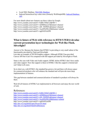 •   Local SQL Database. Web SQL Database
   •   Indexed hierarchical key-value store (formerly WebSimpleDB). Indexed Database
       API

For more details about new features see these videos by Google.
http://www.youtube.com/watch?v=EdDc7sWjCL4&NR=1
http://www.youtube.com/watch?v=siOHh0uzcuY&feature=channel
http://www.youtube.com/watch?v=aW--Wlf9EFs&feature=channel
http://www.youtube.com/watch?v=AusOPz8Ww80&feature=related
http://www.youtube.com/watch?v=spjOAFGxOP0



What is future of Web with reference to HTM 5-Will it devalue
current presentation layer technologies for Web like Flash,
Silverlight?
Answer is No. Because the features that HTML5 is providing is very small subset of the
functionality provided by Flash and Silverlight.
Lets take an example of 2D/3D Graphics support. Although HTML5 has provided
Canvas API but it can’t be compared with full support provided by Silverlight or Flash.

Same is the case with Video and Audio support. HTML before HTML5 don’t have audio
and video support. Now that support is there in HTML5. But this support is limited and
can’t help in all cases.

So in short yes, with HTML5, the standard has grown a lot and there will always space
for commercial products who will enhance the standard and will provide more deep
implementation of features.

This gap between standard and commercialization of standard in products will always be
there.

Wait till all features of HTML5 are implemented in all browsers and enjoy the new world
of web.

References:
http://www.youtube.com/watch?v=EdDc7sWjCL4&NR=1
http://www.youtube.com/watch?v=siOHh0uzcuY&feature=channel
http://www.youtube.com/watch?v=aW--Wlf9EFs&feature=channel
http://www.youtube.com/watch?v=AusOPz8Ww80&feature=related
http://www.youtube.com/watch?v=spjOAFGxOP0
http://dev.w3.org/html5/spec/Overview.html
http://dev.w3.org/html5/html4-differences/
 