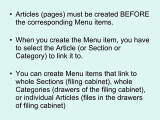 Articles (pages) must be created BEFORE the corresponding Menu items. When you create the Menu item, you have to select the Article (or Section or Category) to link it to. You can create Menu items that link to whole Sections (filing cabinet), whole Categories (drawers of the filing cabinet), or individual Articles (files in the drawers of filing cabinet) 
