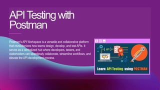 APITestingwith
Postman
Postman's API Workspace is a versatile and collaborative platform
that revolutionizes how teams design, develop, and test APIs. It
serves as a centralized hub where developers, testers, and
stakeholders can seamlessly collaborate, streamline workflows, and
elevate the API development process.
 