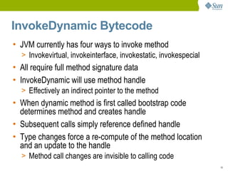 InvokeDynamic Bytecode
• JVM currently has four ways to invoke method
  > Invokevirtual, invokeinterface, invokestatic, invokespecial
• All require full method signature data
• InvokeDynamic will use method handle
  > Effectively an indirect pointer to the method
• When dynamic method is first called bootstrap code
  determines method and creates handle
• Subsequent calls simply reference defined handle
• Type changes force a re-compute of the method location
  and an update to the handle
  > Method call changes are invisible to calling code
                                                                  19
 