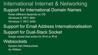 International Internet & Networking
Support for International Domain Names
  Rules different depends on OS
  Windows 8: RFC 5891
  Windows 7: RFC 3490
Support for Email Address Internationalisation
Support for Dual-Stack Socket
  Single socket that works for IPv4 or IPv6
Websockets
  System.Net.Websockets
  As William
 