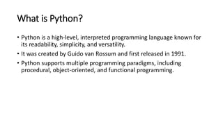What is Python?
• Python is a high-level, interpreted programming language known for
its readability, simplicity, and versatility.
• It was created by Guido van Rossum and first released in 1991.
• Python supports multiple programming paradigms, including
procedural, object-oriented, and functional programming.
 