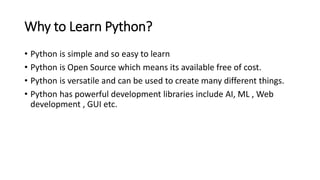 Why to Learn Python?
• Python is simple and so easy to learn
• Python is Open Source which means its available free of cost.
• Python is versatile and can be used to create many different things.
• Python has powerful development libraries include AI, ML , Web
development , GUI etc.
 