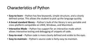 Characteristics of Python
• Easy-to-learn − Python has few keywords, simple structure, and a clearly
defined syntax. This allows the student to pick up the language quickly.
• A broad standard library − Python's bulk of the library is very portable and
cross-platform compatible on UNIX, Windows, and Macintosh.
• Interactive Mode − Python has support for an interactive mode which
allows interactive testing and debugging of snippets of code.
• Easy-to-read − Python code is more clearly defined and visible to the eyes.
• Easy-to-maintain − Python's source code is fairly easy-to-maintain.
 
