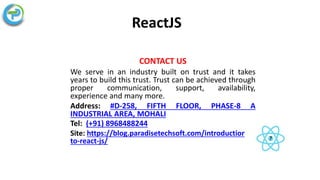 ReactJS
CONTACT US
We serve in an industry built on trust and it takes
years to build this trust. Trust can be achieved through
proper communication, support, availability,
experience and many more.
Address: #D-258, FIFTH FLOOR, PHASE-8 A
INDUSTRIAL AREA, MOHALI
Tel: (+91) 8968488244
Site: https://blog.paradisetechsoft.com/introduction-
to-react-js/
 