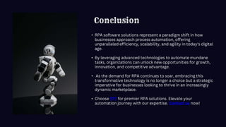 Conclusion
• RPA software solutions represent a paradigm shift in how
businesses approach process automation, offering
unparalleled efficiency, scalability, and agility in today's digital
age.
• By leveraging advanced technologies to automate mundane
tasks, organizations can unlock new opportunities for growth,
innovation, and competitive advantage.
• As the demand for RPA continues to soar, embracing this
transformative technology is no longer a choice but a strategic
imperative for businesses looking to thrive in an increasingly
dynamic marketplace.
• Choose TFT for premier RPA solutions. Elevate your
automation journey with our expertise. Contact us now!
 