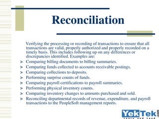 Segregation of Duties
 Segregation of duties is a basic, key internal control and one
of the most difficult to achieve. It is used to ensure that
errors or irregularities are prevented or detected on a timely
basis by employees in the normal course of business.
Segregation of duties provides two benefits: 1) a deliberate
fraud is more difficult because it requires collusion of two
or more persons, and 2) it is much more likely that innocent
errors will be found. At the most basic level, it means that
 