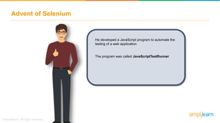 Advent of Selenium
He developed a JavaScript program to automate the
testing of a web application
The program was called JavaScriptTestRunner
 