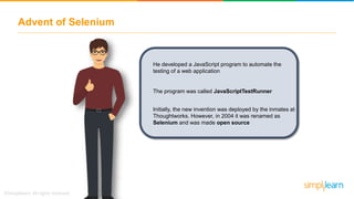 Advent of Selenium
He developed a JavaScript program to automate the
testing of a web application
The program was called JavaScriptTestRunner
Initially, the new invention was deployed by the inmates at
Thoughtworks. However, in 2004 it was renamed as
Selenium and was made open source
 