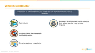 What is Selenium?
Selenium is an automated testing tool used to test web applications across various
browsers
Consists of a set of software tools
that facilitate testing
Primarily developed in JavaScript
Provides a record/playback tool for authoring
tests without learning a test scripting
language
Open source
 