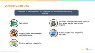 What is Selenium?
Selenium is an automated testing tool used to test web applications across various
browsers
Consists of a set of software tools
that facilitate testing
Primarily developed in JavaScript
Provides a record/playback tool for authoring
tests without learning a test scripting
language
Can be coded in many programming
languages
Open source
 
