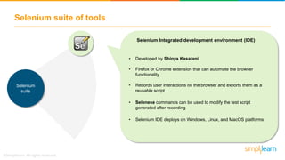 Selenium suite of tools
Selenium
suite
• Developed by Shinya Kasatani
• Firefox or Chrome extension that can automate the browser
functionality
• Records user interactions on the browser and exports them as a
reusable script
• Selenese commands can be used to modify the test script
generated after recording
• Selenium IDE deploys on Windows, Linux, and MacOS platforms
Selenium Integrated development environment (IDE)
 