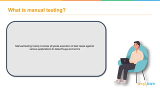 What is manual testing?
Manual testing mainly involves physical execution of test cases against
various applications to detect bugs and errors
 