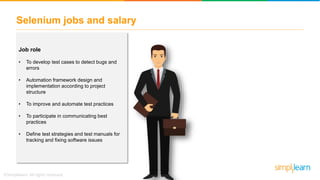 Selenium jobs and salary
Job role
• To develop test cases to detect bugs and
errors
• Automation framework design and
implementation according to project
structure
• To improve and automate test practices
• To participate in communicating best
practices
• Define test strategies and test manuals for
tracking and fixing software issues
 