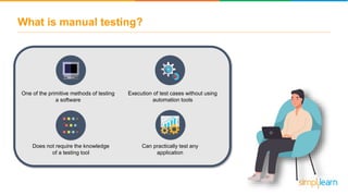 What is manual testing?
One of the primitive methods of testing
a software
Execution of test cases without using
automation tools
Does not require the knowledge
of a testing tool
Can practically test any
application
 