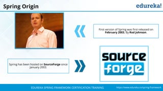 `
https://www.edureka.co/spring-frameworkEDUREKA SPRING FRAMEWORK CERTIFICATION TRAINING
Spring Origin
First version of Spring was first released on
February 2003, By Rod Johnson.
Spring has been hosted on SourceForge since
January 2003.
 
