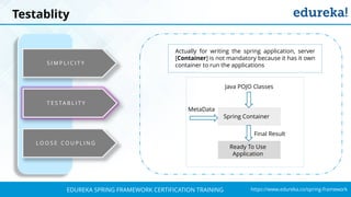 `
https://www.edureka.co/spring-frameworkEDUREKA SPRING FRAMEWORK CERTIFICATION TRAINING
S I M P L I C I T Y
L O O S E C O U P L I N G
Actually for writing the spring application, server
[Container] is not mandatory because it has it own
container to run the applications
Spring Container
Final Result
Java POJO Classes
Ready To Use
Application
MetaData
Testablity
T E S TA B L I T Y
 