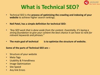 What is Technical SEO?
• Technical SEO is the process of optimizing the crawling and indexing of your
website to achieve higher search rankings.
• Neil Patel, has a simple definition for technical SEO:
• “Any SEO work that is done aside from the content. Essentially, it’s laying a
strong foundation to give your content the best chance it can have to rank for
relevant keywords and phrases.”
• The main goal of technical SEO is to optimize the structure of website.
Some of the parts of Technical SEO are :-
• Structure of your website
• Meta Tags
• Usability & Friendliness
• Image Optimization
• Site Speed
• Any link Errors
 