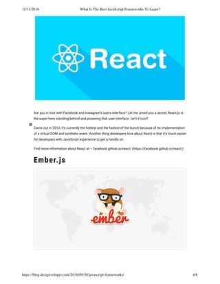 11/11/2016 What Is The Best JavaScript Frameworks To Learn?
https://blog.designveloper.com/2016/09/30/javascript-frameworks/ 4/8
Are you in love with Facebook and Instagram’s users interface? Let me unveil you a secret, React.js is
the super hero standing behind and powering that user interface. Isn’t it cool?
Came out in 2013, it’s currently the hottest and the fastest of the bunch because of its implementation
of a virtual DOM and synthetic event. Another thing developers love about React is that it’s much easier
for developers with JavaScript experience to get a handle on.
Find more information about React at – facebook.github.io/react/ (https://facebook.github.io/react/)
Ember.js
 