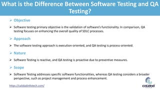 https://calidadinfotech.com/
 Objective
 Software testing primary objective is the validation of software’s functionality. In comparison, QA
testing focuses on enhancing the overall quality of SDLC processes.
 Approach
 The software testing approach is execution-oriented, and QA testing is process-oriented.
 Nature
 Software Testing is reactive, and QA testing is proactive due to preventive measures.
 Scope
 Software Testing addresses specific software functionalities, whereas QA testing considers a broader
perspective, such as project management and process enhancement.
What is the Difference Between Software Testing and QA
Testing?
 