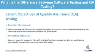 https://calidadinfotech.com/
Salient Objectives of Quality Assurance (QA)
Testing
 Process Enhancement
 It aims to enhance the SDLC processes by identifying defects beforehand to ensure efficiency, effectiveness, and
compliance with the industry’s highest standards and best practices.
 Preventive Measures
 It acts as a preventive measure by thoroughly testing software at every stage to implement quality control
techniques for eliminating the error occurrence in later stages.
What is the Difference Between Software Testing and QA
Testing?
 