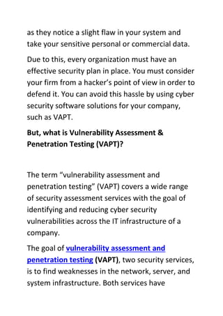 as they notice a slight flaw in your system and
take your sensitive personal or commercial data.
Due to this, every organization must have an
effective security plan in place. You must consider
your firm from a hacker’s point of view in order to
defend it. You can avoid this hassle by using cyber
security software solutions for your company,
such as VAPT.
But, what is Vulnerability Assessment &
Penetration Testing (VAPT)?
The term “vulnerability assessment and
penetration testing” (VAPT) covers a wide range
of security assessment services with the goal of
identifying and reducing cyber security
vulnerabilities across the IT infrastructure of a
company.
The goal of vulnerability assessment and
penetration testing (VAPT), two security services,
is to find weaknesses in the network, server, and
system infrastructure. Both services have
 