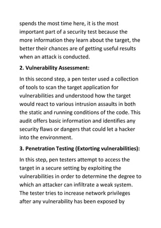 spends the most time here, it is the most
important part of a security test because the
more information they learn about the target, the
better their chances are of getting useful results
when an attack is conducted.
2. Vulnerability Assessment:
In this second step, a pen tester used a collection
of tools to scan the target application for
vulnerabilities and understood how the target
would react to various intrusion assaults in both
the static and running conditions of the code. This
audit offers basic information and identifies any
security flaws or dangers that could let a hacker
into the environment.
3. Penetration Testing (Extorting vulnerabilities):
In this step, pen testers attempt to access the
target in a secure setting by exploiting the
vulnerabilities in order to determine the degree to
which an attacker can infiltrate a weak system.
The tester tries to increase network privileges
after any vulnerability has been exposed by
 