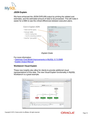 Copyright © 2015, Oracle and/or its affiliates. All rights reserved.
Page 10
JSON Explain
We have enhanced the JSON EXPLAIN output by printing the related cost
estimates, and the estimated amount of data to be processed. This will make it
easier for a DBA to see the critical differences between execution plans.
Explain Costs
For more information:
- Optimizer Cost Model Improvements in MySQL 5.7.5 DMR
- Explain Output Manual
Workbench Visual Explain
These new insights also allow for clients to provide additional visual
representations of this data. The new Visual Explain functionality in MySQL
Workbench is a great example.
 